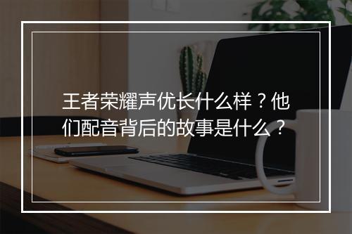 王者荣耀声优长什么样？他们配音背后的故事是什么？