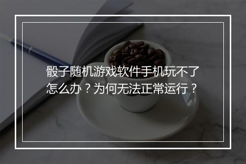 骰子随机游戏软件手机玩不了怎么办？为何无法正常运行？