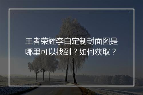 王者荣耀李白定制封面图是哪里可以找到？如何获取？