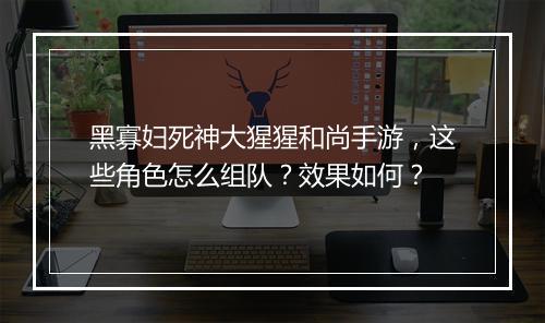 黑寡妇死神大猩猩和尚手游，这些角色怎么组队？效果如何？