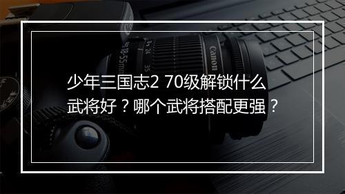 少年三国志2 70级解锁什么武将好？哪个武将搭配更强？
