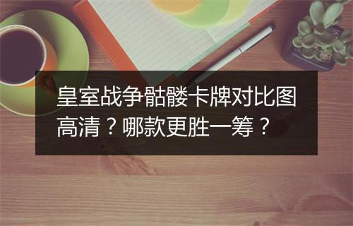 皇室战争骷髅卡牌对比图高清？哪款更胜一筹？