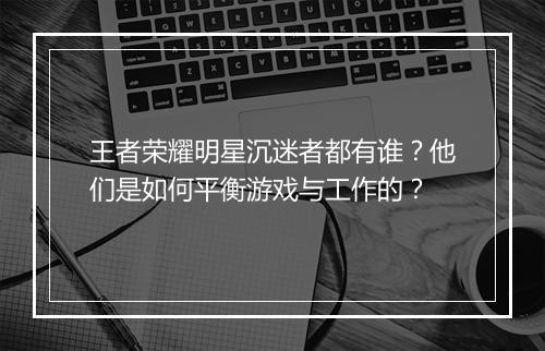 王者荣耀明星沉迷者都有谁？他们是如何平衡游戏与工作的？