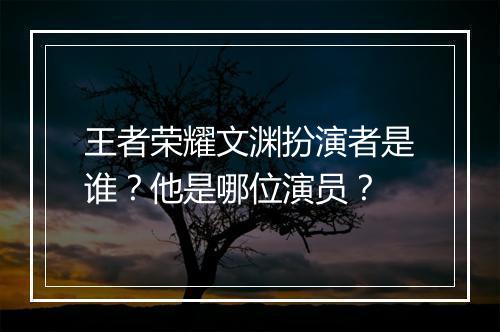 王者荣耀文渊扮演者是谁？他是哪位演员？