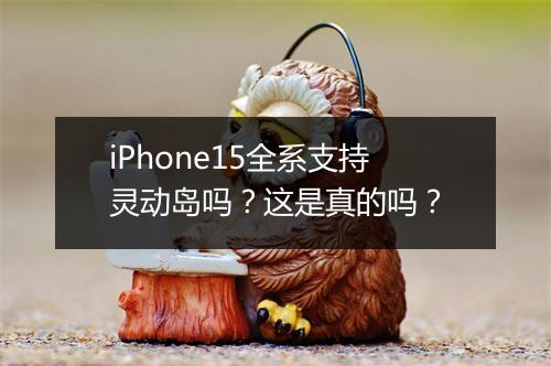 iPhone15全系支持灵动岛吗？这是真的吗？