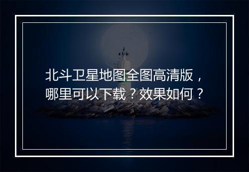 北斗卫星地图全图高清版，哪里可以下载？效果如何？