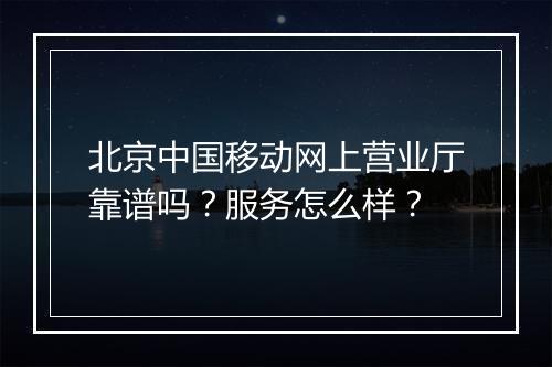 北京中国移动网上营业厅靠谱吗？服务怎么样？