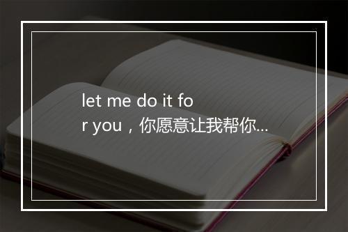 let me do it for you，你愿意让我帮你吗？