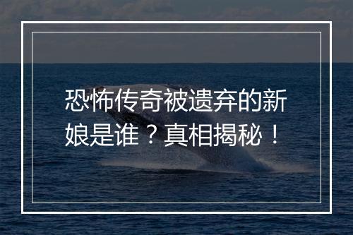 恐怖传奇被遗弃的新娘是谁？真相揭秘！