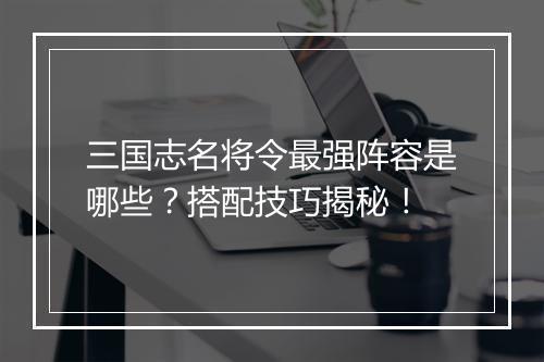 三国志名将令最强阵容是哪些？搭配技巧揭秘！