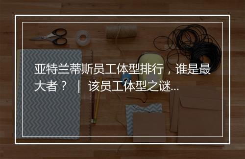 亚特兰蒂斯员工体型排行，谁是最大者？ ｜ 该员工体型之谜揭晓