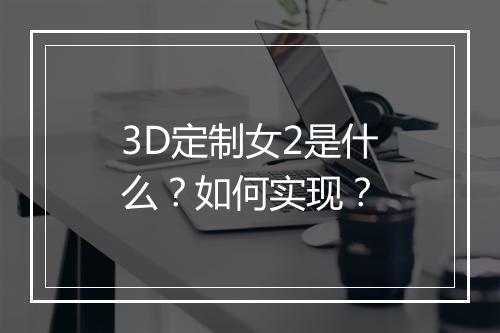 3D定制女2是什么？如何实现？