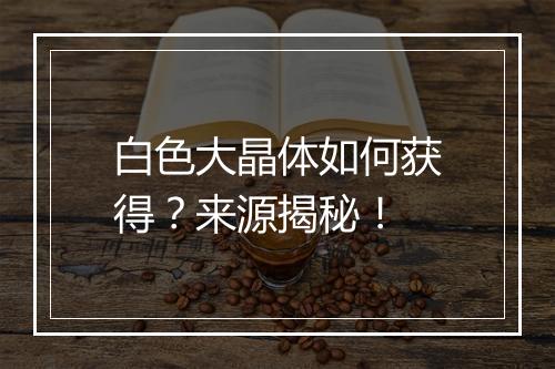 白色大晶体如何获得？来源揭秘！