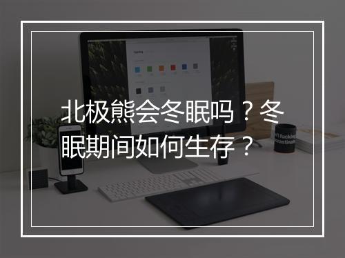 北极熊会冬眠吗？冬眠期间如何生存？
