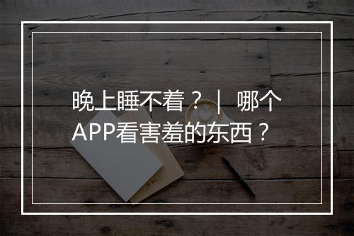 晚上睡不着？｜ 哪个APP看害羞的东西？