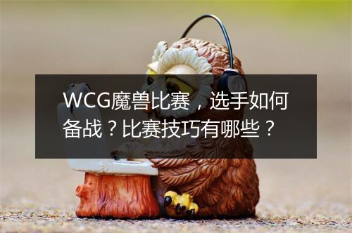 WCG魔兽比赛，选手如何备战？比赛技巧有哪些？
