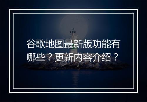 谷歌地图最新版功能有哪些？更新内容介绍？
