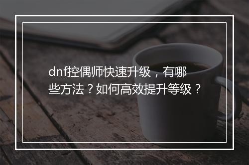 dnf控偶师快速升级，有哪些方法？如何高效提升等级？