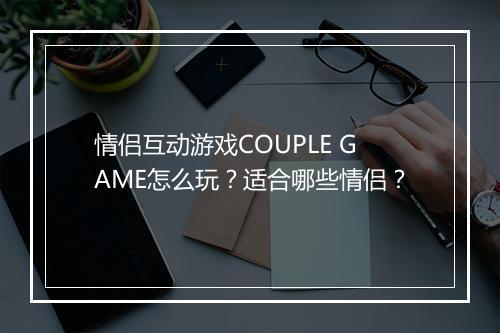 情侣互动游戏COUPLE GAME怎么玩？适合哪些情侣？