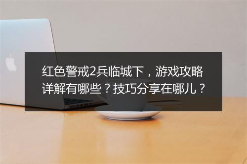 红色警戒2兵临城下，游戏攻略详解有哪些？技巧分享在哪儿？