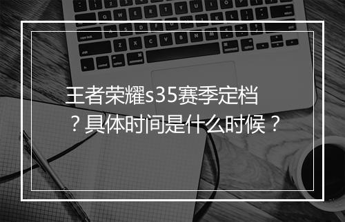 王者荣耀s35赛季定档？具体时间是什么时候？