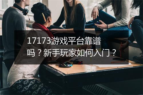 17173游戏平台靠谱吗？新手玩家如何入门？