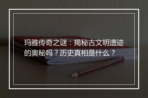 玛雅传奇之谜：揭秘古文明遗迹的奥秘吗？历史真相是什么？