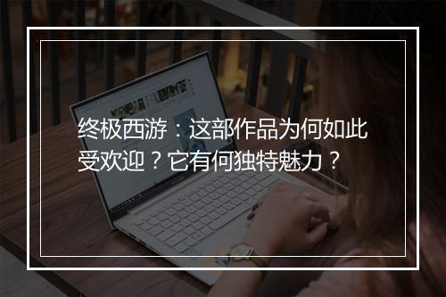 终极西游：这部作品为何如此受欢迎？它有何独特魅力？