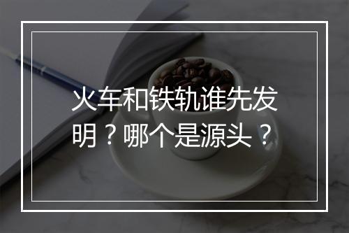 火车和铁轨谁先发明？哪个是源头？