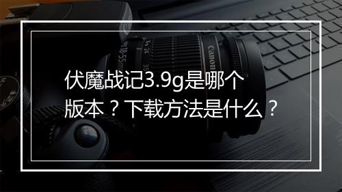 伏魔战记3.9g是哪个版本？下载方法是什么？