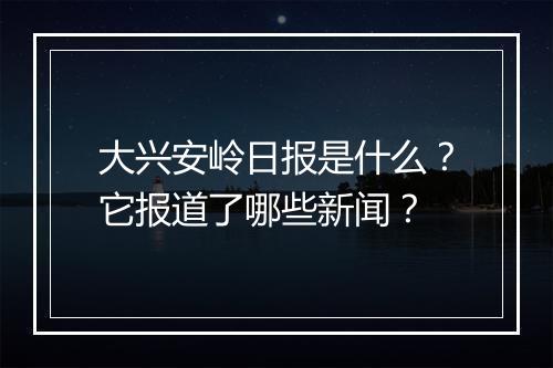大兴安岭日报是什么？它报道了哪些新闻？