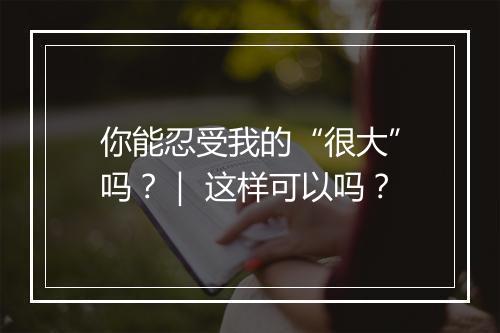 你能忍受我的“很大”吗？｜ 这样可以吗？