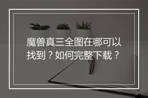魔兽真三全图在哪可以找到？如何完整下载？