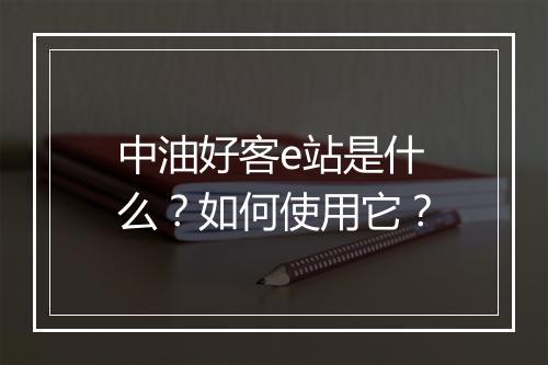 中油好客e站是什么？如何使用它？