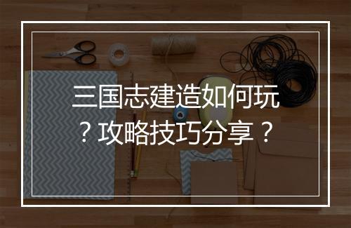 三国志建造如何玩？攻略技巧分享？
