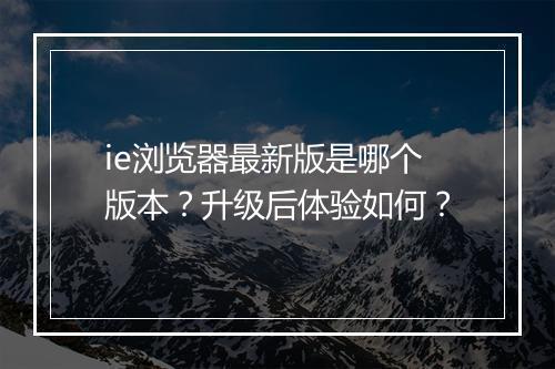 ie浏览器最新版是哪个版本？升级后体验如何？