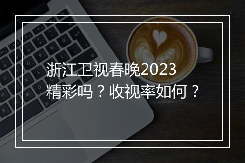 浙江卫视春晚2023精彩吗？收视率如何？