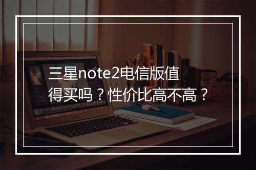 三星note2电信版值得买吗？性价比高不高？