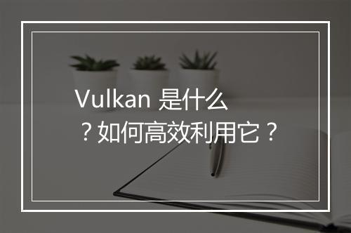 Vulkan 是什么？如何高效利用它？