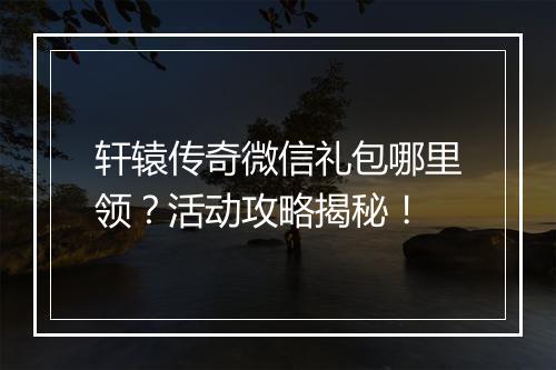 轩辕传奇微信礼包哪里领？活动攻略揭秘！