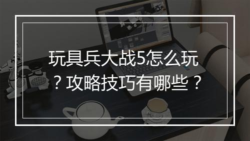 玩具兵大战5怎么玩？攻略技巧有哪些？