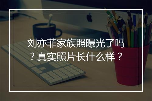 刘亦菲家族照曝光了吗？真实照片长什么样？