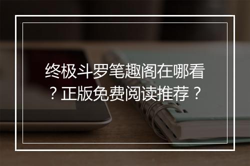 终极斗罗笔趣阁在哪看？正版免费阅读推荐？