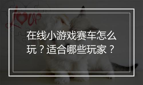 在线小游戏赛车怎么玩？适合哪些玩家？