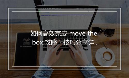 如何高效完成 move the box 攻略？技巧分享详解！