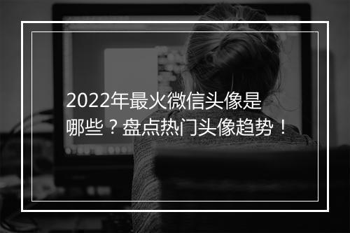 2022年最火微信头像是哪些？盘点热门头像趋势！