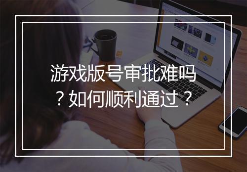 游戏版号审批难吗？如何顺利通过？
