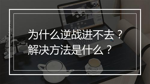 为什么逆战进不去？解决方法是什么？
