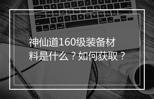 神仙道160级装备材料是什么？如何获取？