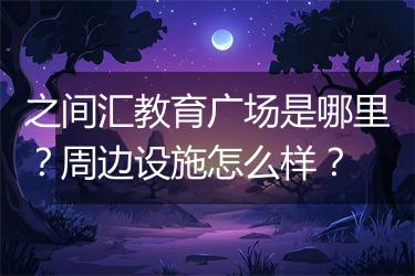 之间汇教育广场是哪里？周边设施怎么样？